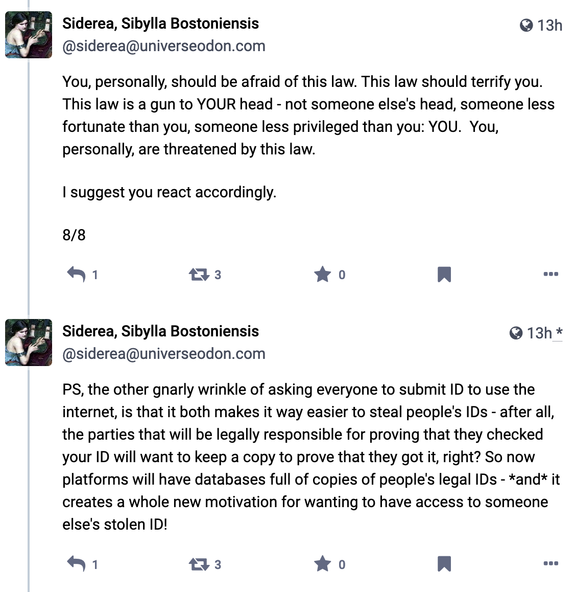 Screenshot of social media posts by @siderea@universeodon.com: You, personally, should be afraid of this law. This law should terrify you. This law is a gun to YOUR head - not someone else's head, someone less fortunate than you, someone less privileged than you: YOU.  You, personally, are threatened by this law. I suggest you react accordingly. 8/8; PS, the other gnarly wrinkle of asking everyone to submit ID to use the internet, is that it both makes it way easier to steal people's IDs - after all, the parties that will be legally responsible for proving that they checked your ID will want to keep a copy to prove that they got it, right? So now platforms will have databases full of copies of people's legal IDs - *and* it creates a whole new motivation for wanting to have access to someone else's stolen ID!